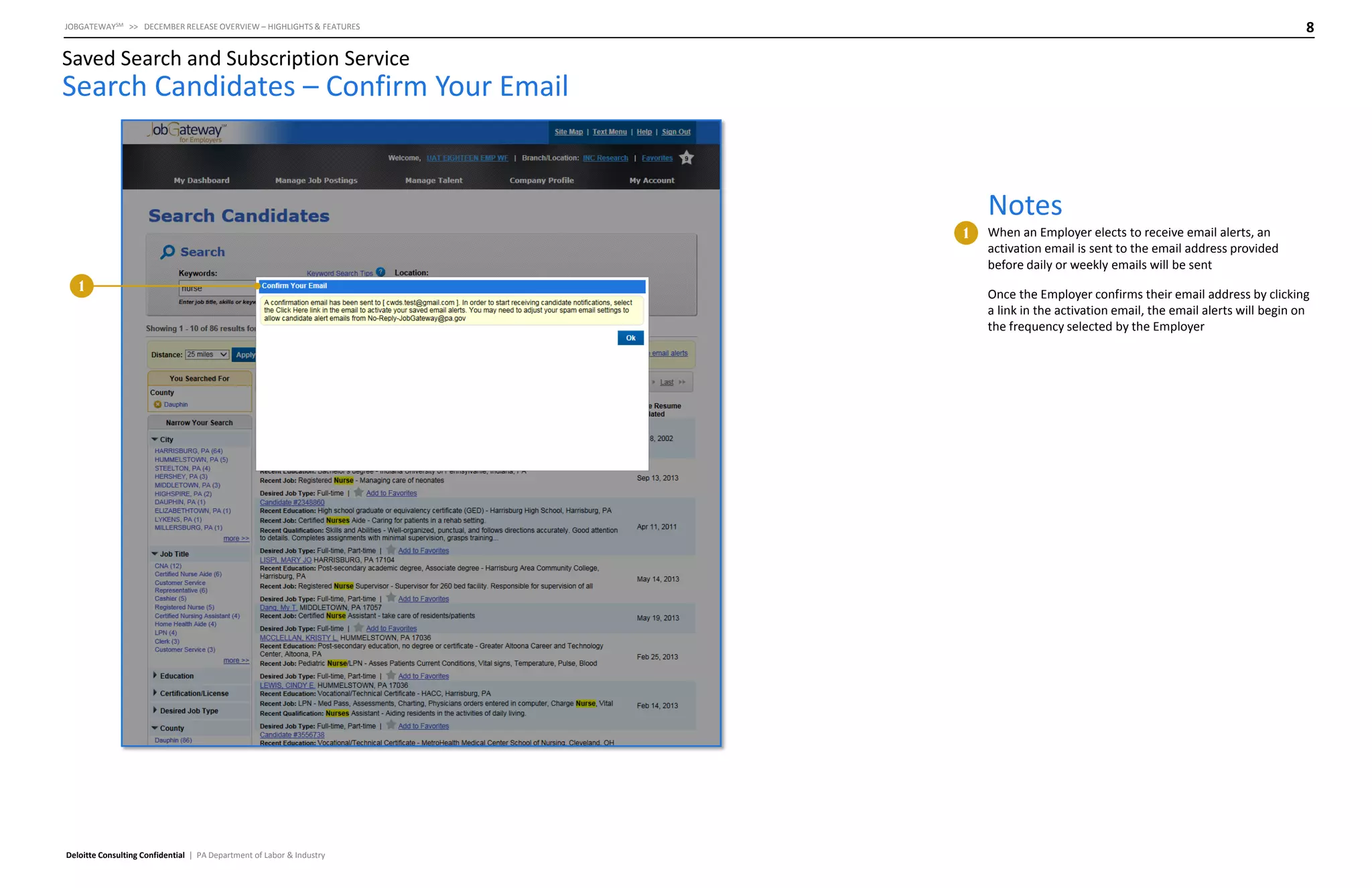 8

JOBGATEWAYSM >> DECEMBER RELEASE OVERVIEW – HIGHLIGHTS & FEATURES

Saved Search and Subscription Service

Search Candidates – Confirm Your Email

Notes
1

1

Deloitte Consulting Confidential | PA Department of Labor & Industry

When an Employer elects to receive email alerts, an
activation email is sent to the email address provided
before daily or weekly emails will be sent
Once the Employer confirms their email address by clicking
a link in the activation email, the email alerts will begin on
the frequency selected by the Employer

 