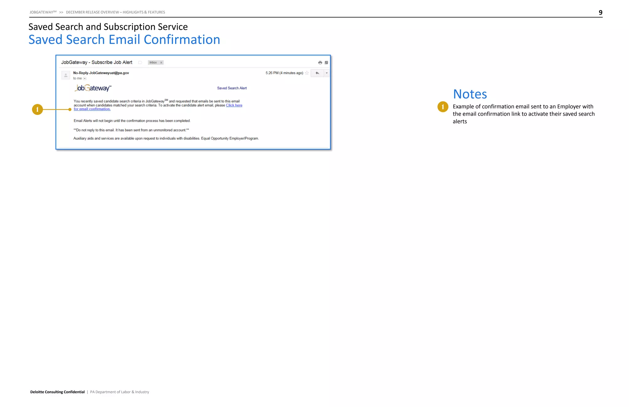 9

JOBGATEWAYSM >> DECEMBER RELEASE OVERVIEW – HIGHLIGHTS & FEATURES

Saved Search and Subscription Service

Saved Search Email Confirmation

Notes
1

Deloitte Consulting Confidential | PA Department of Labor & Industry

1

Example of confirmation email sent to an Employer with
the email confirmation link to activate their saved search
alerts

 