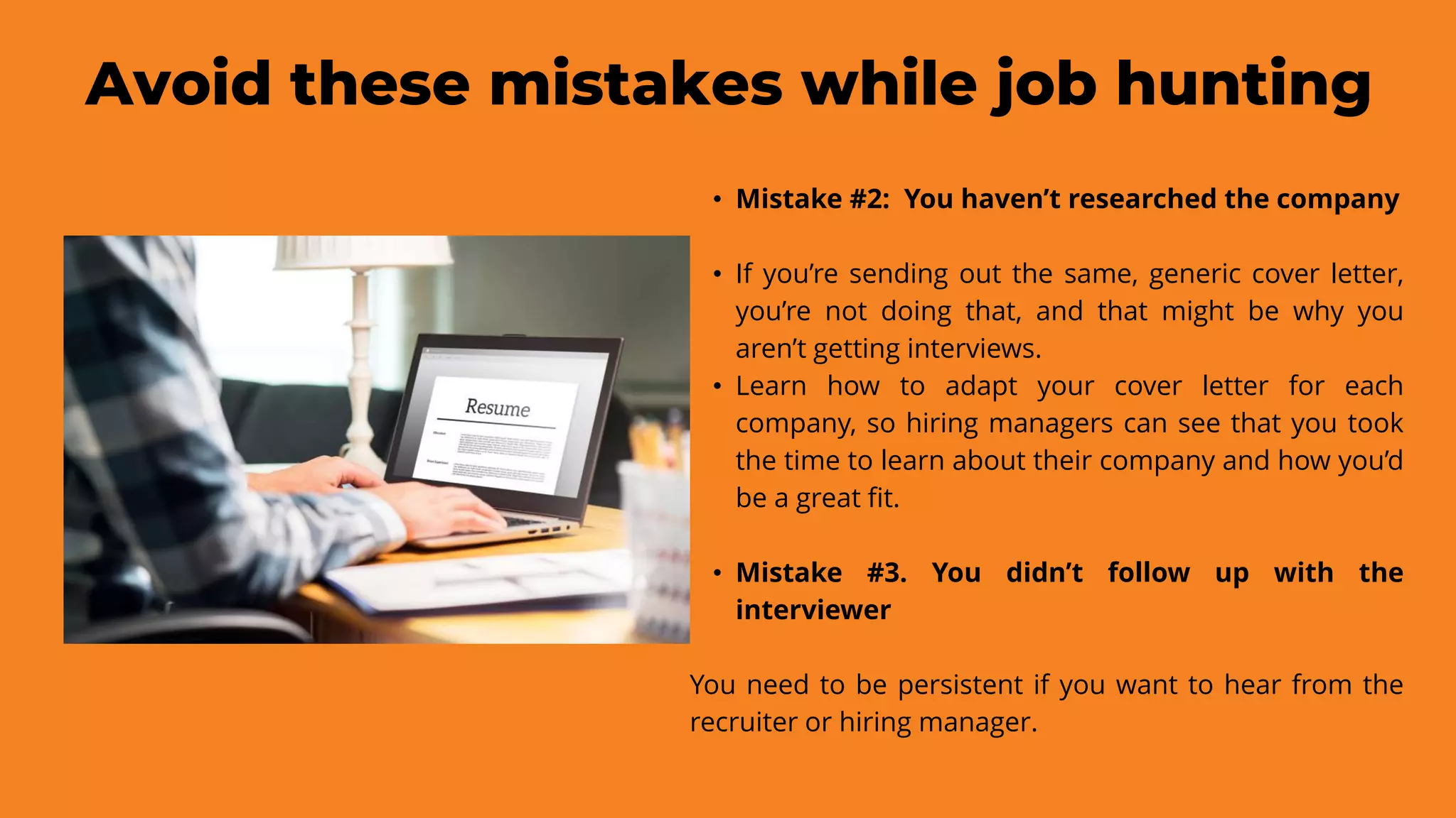 Avoid these mistakes while job hunting
• Mistake #2: You haven’t researched the company
• If you’re sending out the same, generic cover letter,
you’re not doing that, and that might be why you
aren’t getting interviews.
• Learn how to adapt your cover letter for each
company, so hiring managers can see that you took
the time to learn about their company and how you’d
be a great fit.
• Mistake #3. You didn’t follow up with the
interviewer
You need to be persistent if you want to hear from the
recruiter or hiring manager.
 