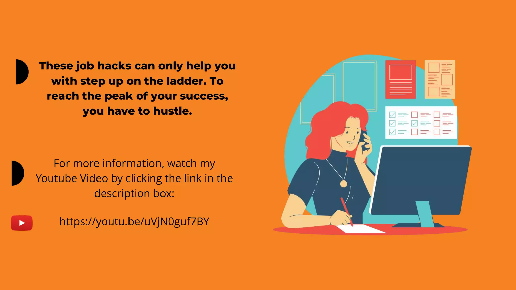 These job hacks can only help you
with step up on the ladder. To
reach the peak of your success,
you have to hustle.
For more information, watch my
Youtube Video by clicking the link in the
description box:
https://youtu.be/uVjN0guf7BY
 