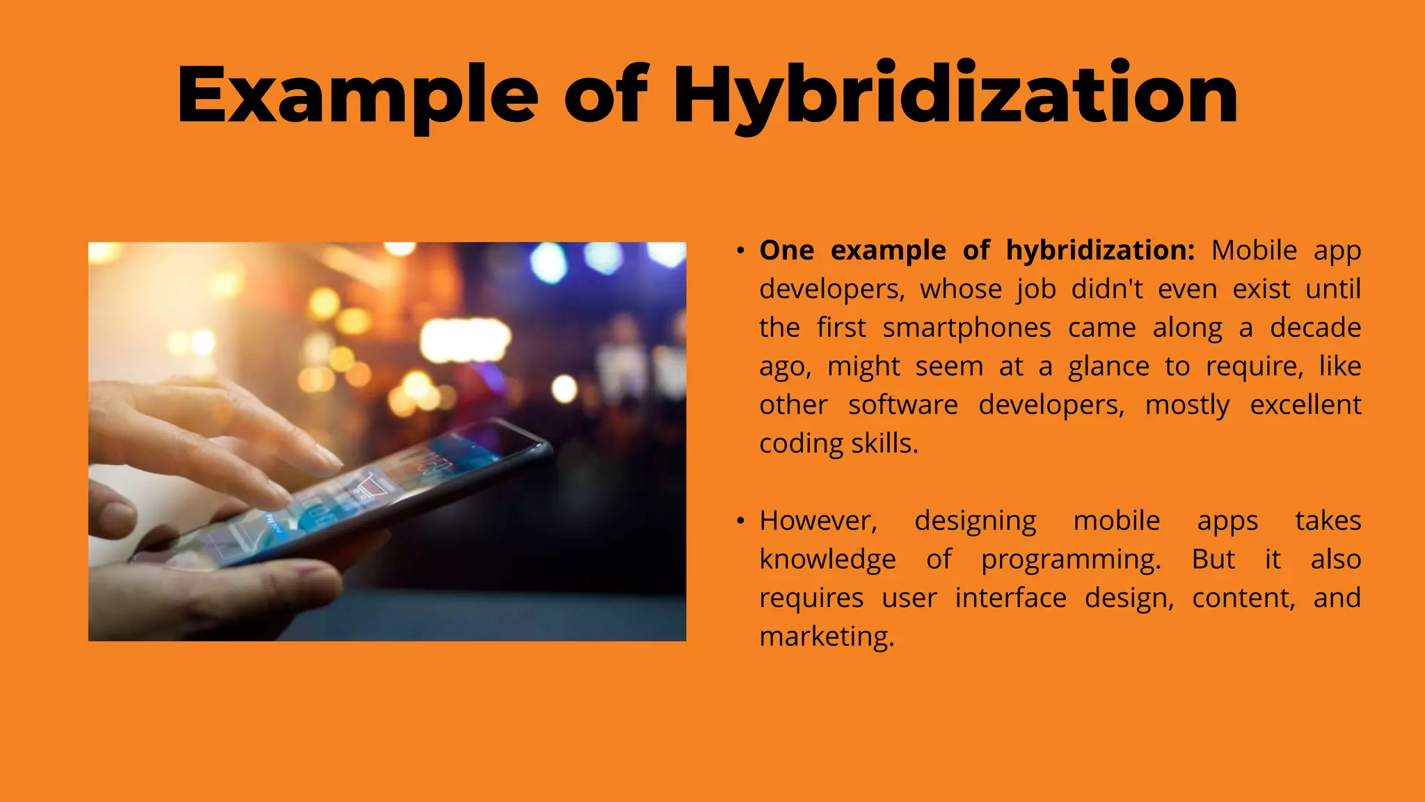 Example of Hybridization
• One example of hybridization: Mobile app
developers, whose job didn't even exist until
the first smartphones came along a decade
ago, might seem at a glance to require, like
other software developers, mostly excellent
coding skills.
• However, designing mobile apps takes
knowledge of programming. But it also
requires user interface design, content, and
marketing.
 