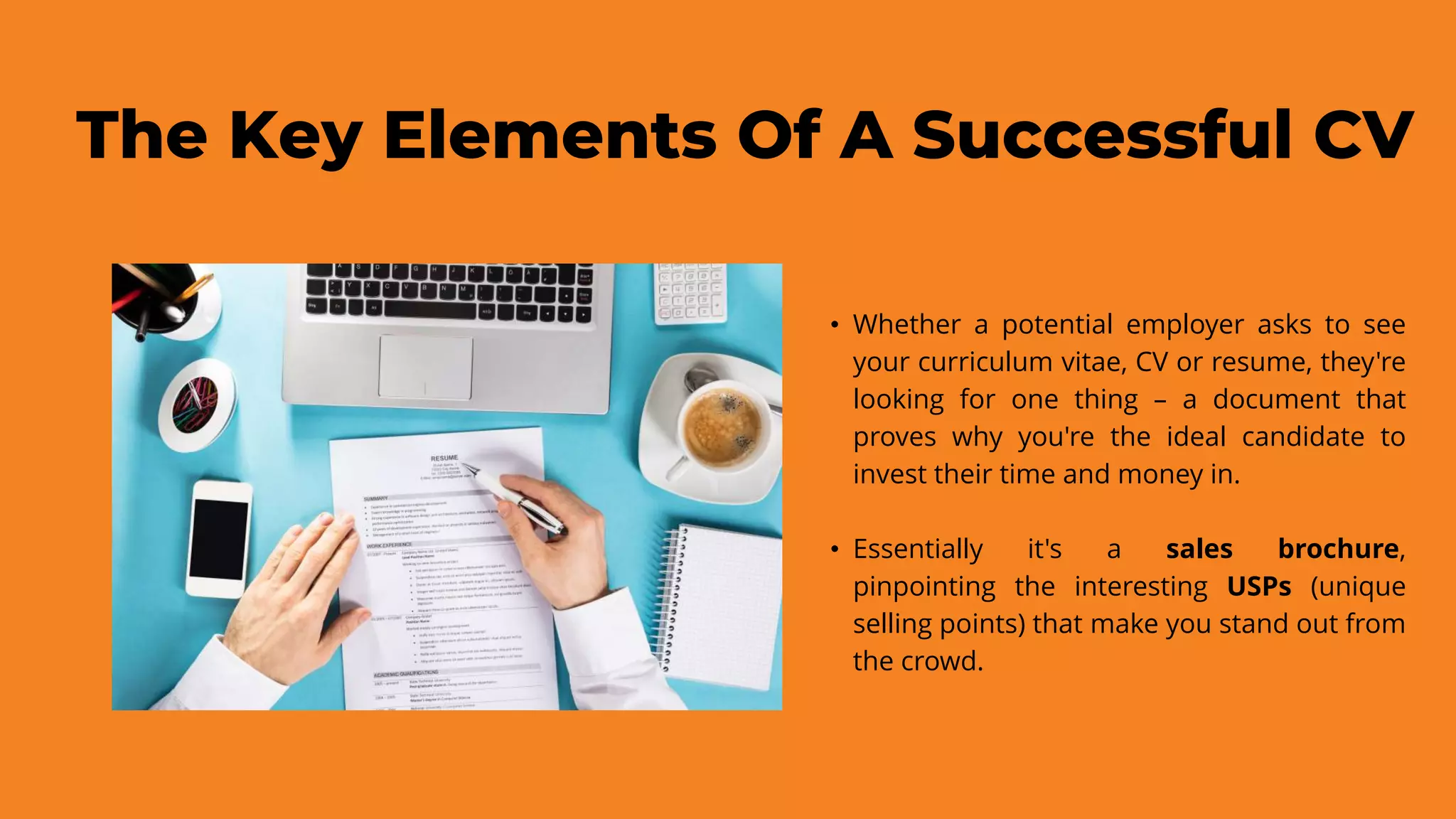 The Key Elements Of A Successful CV
• Whether a potential employer asks to see
your curriculum vitae, CV or resume, they're
looking for one thing – a document that
proves why you're the ideal candidate to
invest their time and money in.
• Essentially it's a sales brochure,
pinpointing the interesting USPs (unique
selling points) that make you stand out from
the crowd.
 