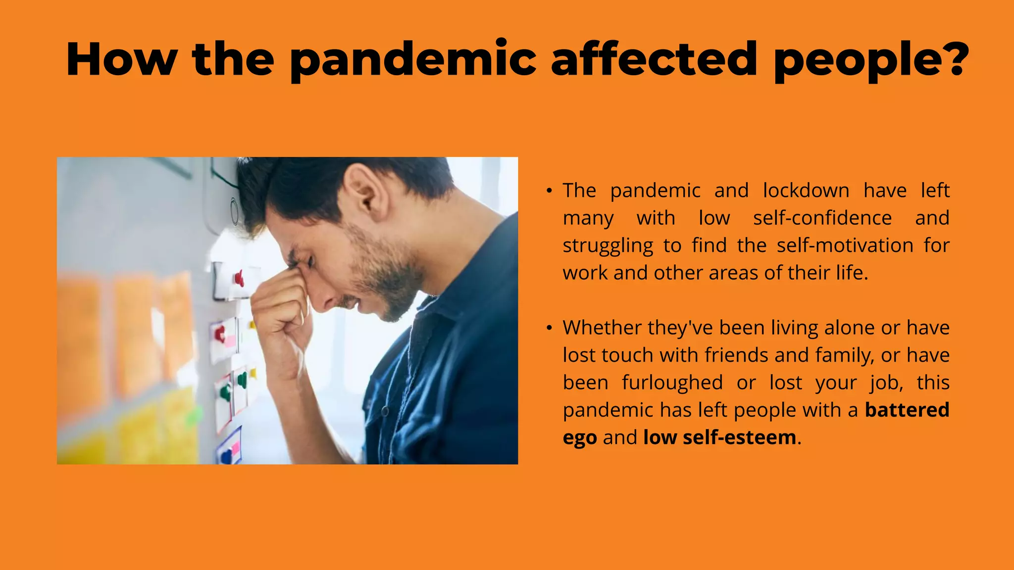 How the pandemic affected people?
• The pandemic and lockdown have left
many with low self-confidence and
struggling to find the self-motivation for
work and other areas of their life.
• Whether they've been living alone or have
lost touch with friends and family, or have
been furloughed or lost your job, this
pandemic has left people with a battered
ego and low self-esteem.
 