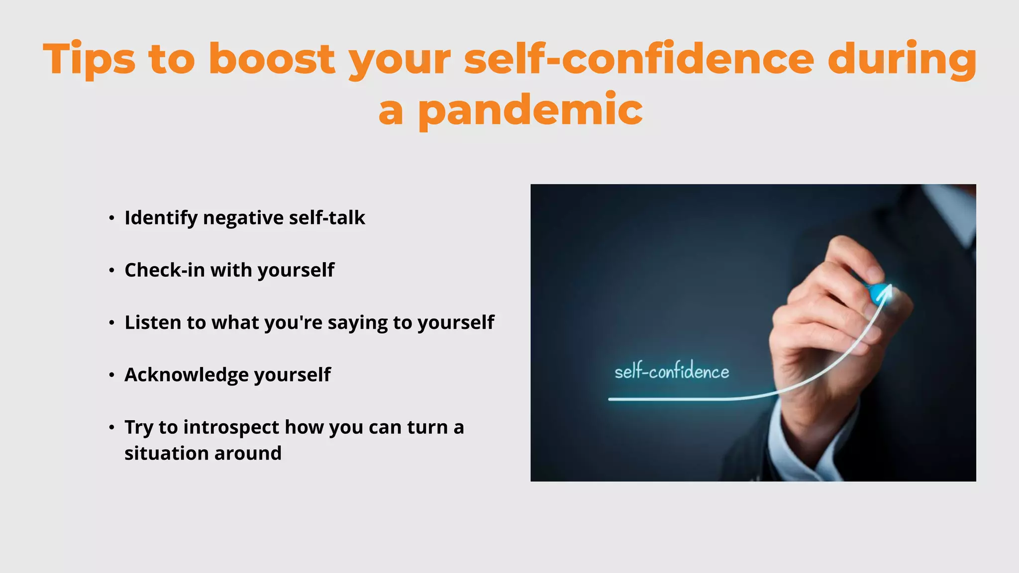 Tips to boost your self-confidence during
a pandemic
• Identify negative self-talk
• Check-in with yourself
• Listen to what you're saying to yourself
• Acknowledge yourself
• Try to introspect how you can turn a
situation around
 
