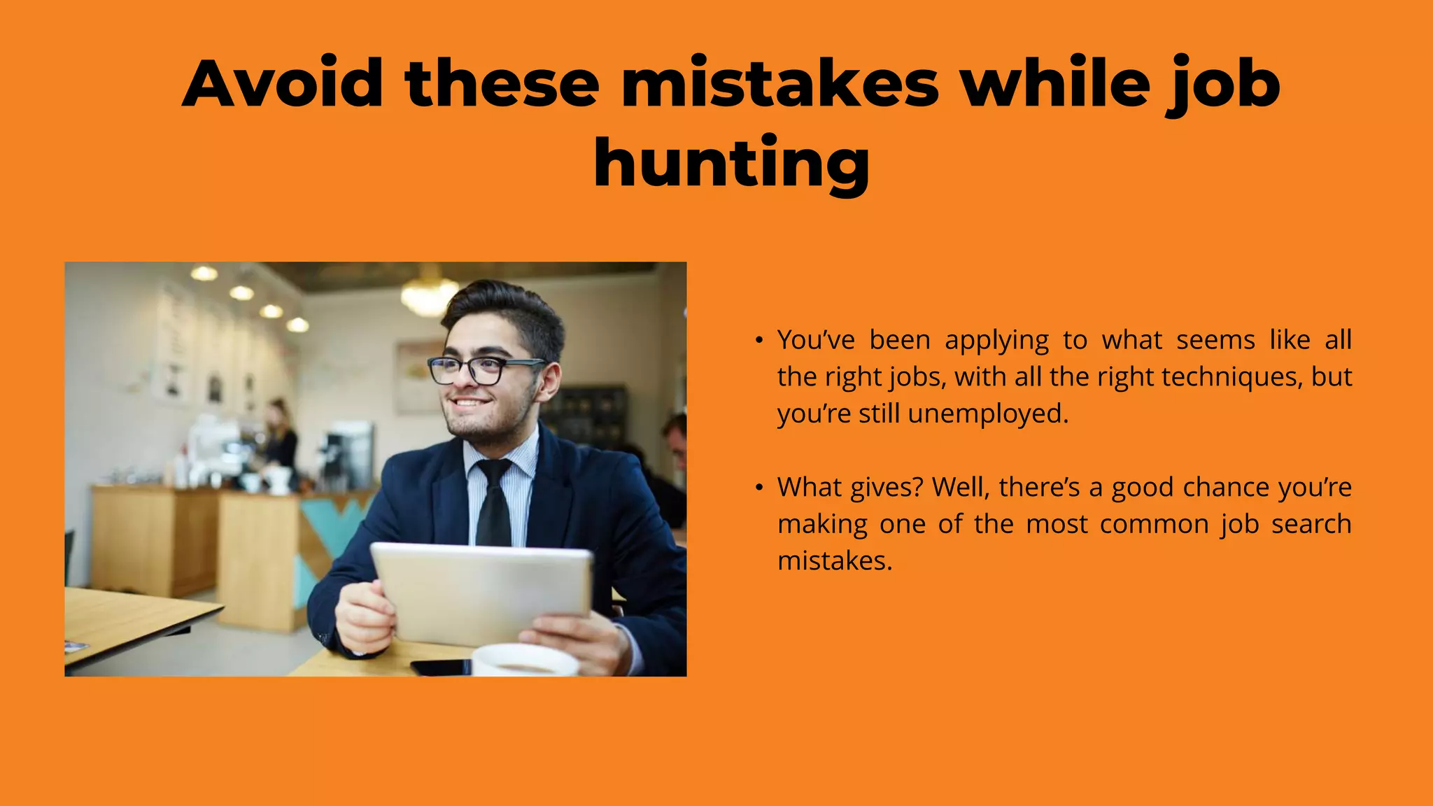 Avoid these mistakes while job
hunting
• You’ve been applying to what seems like all
the right jobs, with all the right techniques, but
you’re still unemployed.
• What gives? Well, there’s a good chance you’re
making one of the most common job search
mistakes.
 