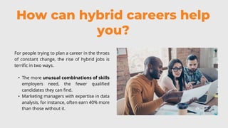 How can hybrid careers help
you?
For people trying to plan a career in the throes
of constant change, the rise of hybrid jobs is
terrific in two ways.
• The more unusual combinations of skills
employers need, the fewer qualified
candidates they can find.
• Marketing managers with expertise in data
analysis, for instance, often earn 40% more
than those without it.
 