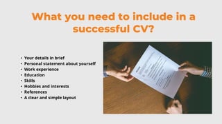 What you need to include in a
successful CV?
• Your details in brief
• Personal statement about yourself
• Work experience
• Education
• Skills
• Hobbies and interests
• References
• A clear and simple layout
 