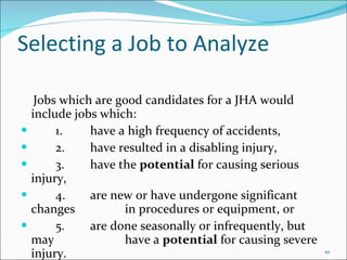 Selecting a Job to Analyze Jobs which are good candidates for a JHA would include jobs which: 1. have a high frequency of accidents, 2. have resulted in a disabling injury, 3. have the  potential  for causing serious injury, 4. are new or have undergone significant changes  in procedures or equipment, or 5. are done seasonally or infrequently, but may  have a  potential  for causing severe injury. 