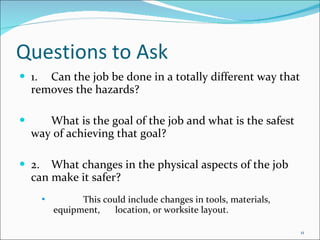 Questions to Ask 1. Can the job be done in a totally different way that removes the hazards? What is the goal of the job and what is the safest way of achieving that goal? 2. What changes in the physical aspects of the job can make it safer? This could include changes in tools, materials, equipment,  location, or worksite layout. 