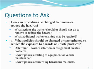 Questions to Ask How can procedures be changed to remove or  reduce the hazards? What actions the worker should or should not do to remove or reduce the hazard?  What additional worker training may be required? 4. What policies should be changed or strengthened to reduce the exposure to hazards or unsafe practices? Determine if worker selection or assignment creates problems.  Review policies relating to equipment or vehicle maintenance.  Review policies concerning hazardous materials. 