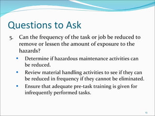 Questions to Ask 5. Can the frequency of the task or job be reduced to  remove or lessen the amount of exposure to the  hazards? Determine if hazardous maintenance activities can  be reduced. Review material handling activities to see if they can  be reduced in frequency if they cannot be eliminated. Ensure that adequate pre-task training is given for  infrequently performed tasks. 