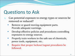 Questions to Ask Can potential exposure to energy types or sources be  removed or reduced? Remove or guard moving equipment parts.  Provide adequate warnings.  Develop effective policies and procedures controlling exposures to energy sources.  Properly train workers in the safe use of chemicals, power tools, equipment, etc..  Require that proper lockout/tagout procedures be followed. 
