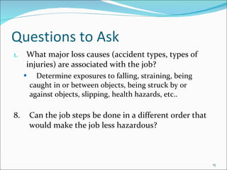 Questions to Ask What major loss causes (accident types, types of injuries) are associated with the job? Determine exposures to falling, straining, being  caught in or between objects, being struck by or  against objects, slipping, health hazards, etc.. 8. Can the job steps be done in a different order that  would make the job less hazardous? 