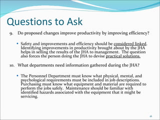 Questions to Ask 9. Do proposed changes improve productivity by improving efficiency?   Safety and improvements and efficiency should be  considered linked . Identifying improvements in productivity brought about by the JHA helps in selling the results of the JHA to management.  The question also forces the person doing the JHA to devise  practical solutions. 10. What departments need information gathered during the JHA? The Personnel Department must know what physical, mental, and psychological requirements must be included in job descriptions.  Purchasing must know what equipment and material are required to perform the jobs safely.  Maintenance should be familiar with identified hazards associated with the equipment that it might be servicing. 
