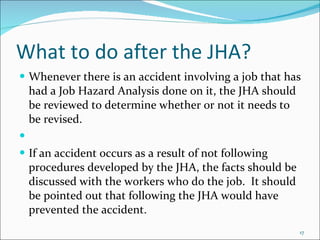 What to do after the JHA? Whenever there is an accident involving a job that has had a Job Hazard Analysis done on it, the JHA should be reviewed to determine whether or not it needs to be revised.   If an accident occurs as a result of not following procedures developed by the JHA, the facts should be discussed with the workers who do the job.  It should be pointed out that following the JHA would have prevented the accident. 