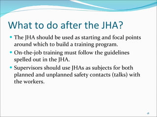 What to do after the JHA? The JHA should be used as starting and focal points around which to build a training program.  On-the-job training must follow the guidelines spelled out in the JHA.  Supervisors should use JHAs as subjects for both planned and unplanned safety contacts (talks) with the workers.  