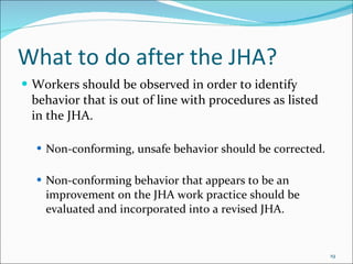 What to do after the JHA? Workers should be observed in order to identify behavior that is out of line with procedures as listed in the JHA.  Non-conforming, unsafe behavior should be corrected.  Non-conforming behavior that appears to be an improvement on the JHA work practice should be evaluated and incorporated into a revised JHA. 