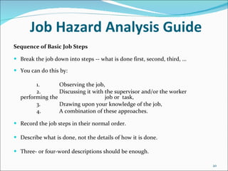 Job Hazard Analysis Guide Sequence of Basic Job Steps Break the job down into steps -- what is done first, second, third, ... You can do this by: 1. Observing the job, 2. Discussing it with the supervisor and/or the worker performing the  job or  task, 3. Drawing upon your knowledge of the job, 4. A combination of these approaches. Record the job steps in their normal order. Describe what is done, not the details of how it is done. Three- or four-word descriptions should be enough. 