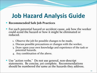 Job Hazard Analysis Guide Recommended Safe Job Practices For each potential hazard or accident cause, ask how the worker could avoid the hazard or how it might be eliminated or reduced. 1. Observe the job for possible changes to be made, 2. Discuss possible precautions or changes with the worker, 3. Draw upon your own knowledge and experience of the task or  potential hazards. 4.  Any combination of the above.   Use "action verbs."  Do not use general, non-descript statements.  Be concise, yet complete.  Recommendations should be numbered the same as the hazards they address. 