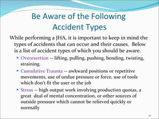 Be Aware of the Following  Accident Types While performing a JHA, it is important to keep in mind the types of accidents that can occur and their causes.  Below is a list of accident types of which you should be aware. Overexertion  -- lifting, pulling, pushing, bending, twisting, straining. Cumulative Trauma  -- awkward positions or repetitive movements, use of undue pressure or force, use of tools which don't fit the user or the job Stress  -- high output work involving production quotas, a great  deal of mental concentration, or other sources of outside pressure which cannot be relieved quickly or normally 