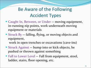 Be Aware of the Following  Accident Types Caught In, Between, or Under  -- moving equipment, in-running nip points, work underneath moving equipment or materials Struck By  -- falling, flying, or moving objects and equipment,  work in open trenches or excavations (cave-ins) Struck Against  -- bump into or kick objects, be pushed or thrown against something Fall to Lower Level  -- Fall from equipment, stool, ladder, stairs, floor opening, etc. 