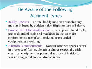 Be Aware of the Following  Accident Types Bodily Reaction  -- normal bodily motion or involuntary motion induced by sudden noise, fright, or loss of balance Contact with Electrical Current  -- use of power hand tools, use of electrical tools and machines in wet or moist environments, use of un-insulated or grounded equipment, arc welding Hazardous Environments  -- work in confined spaces, work in presence of flammable atmospheres (especially with electrical equipment or potential sources of ignition), work on oxygen deficient atmospheres 