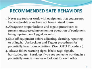 RECOMMENDED   SAFE BEHAVIORS 1. Never use tools or work with equipment that you are not knowledgeable of or have not been trained to use. 2. Always use proper lockout and tagout procedures to prevent unexpected movement or operation of equipment being repaired, unclogged, or setup. 3. Shut off equipment before adjusting, cleaning, repairing, or oiling it.  Use Lockout and Tagout procedures for potentially hazardous activities.  (See LOTO Procedure.) 4.  Always follow warning signs, labels, tags, signals, barricades, etc.  Speak up if you see someone working in a potentially unsafe manner -- look out for each other. 