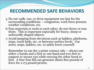 RECOMMENDED   SAFE BEHAVIORS 5. Do not walk, run, or drive equipment too fast for the surrounding conditions -- congestion, work force present, weather conditions, etc. 6. Pass materials or tools to each other, do not throw or toss them.  This is important especially for heavy, sharp or awkwardly shaped objects. 7. Avoid jumping from elevations such as ladders, platforms, steps, truck beds, etc. or between surface levels.  Use stairs, steps, ladders, etc. to safely lower yourself.  Remember to use the 3-point contact rule -- always use either 2 hands and a foot or one hand and two feet to support or secure you while moving the other hand or foot.  A four foot fall can generate about 800 pounds of force for a 175 pound person.  