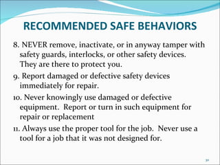 RECOMMENDED   SAFE BEHAVIORS 8.  NEVER remove, inactivate, or in anyway tamper with safety guards, interlocks, or other safety devices.  They are there to protect you. 9.  Report damaged or defective safety devices immediately for repair. 10. Never knowingly use damaged or defective equipment.  Report or turn in such equipment for repair or replacement 11. Always use the proper tool for the job.  Never use a tool for a job that it was not designed for. 
