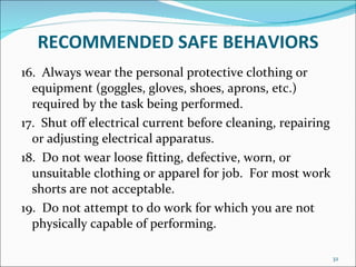 RECOMMENDED   SAFE BEHAVIORS 16.  Always wear the personal protective clothing or equipment (goggles, gloves, shoes, aprons, etc.) required by the task being performed. 17.  Shut off electrical current before cleaning, repairing or adjusting electrical apparatus. 18.  Do not wear loose fitting, defective, worn, or unsuitable clothing or apparel for job.  For most work shorts are not acceptable. 19.  Do not attempt to do work for which you are not physically capable of performing. 