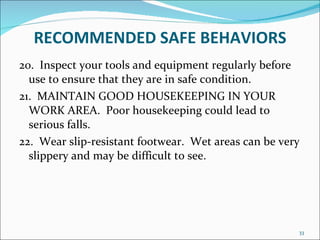 RECOMMENDED   SAFE BEHAVIORS 20.  Inspect your tools and equipment regularly before use to ensure that they are in safe condition. 21.  MAINTAIN GOOD HOUSEKEEPING IN YOUR WORK AREA.  Poor housekeeping could lead to serious falls. 22.  Wear slip-resistant footwear.  Wet areas can be very slippery and may be difficult to see. 