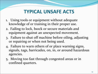 TYPICAL UNSAFE ACTS 1.   Using tools or equipment without adequate knowledge of or training in their proper use. 2.  Failing to lock, b1ock or secure materials and equipment against an unexpected movement. 3.   Failure to shut off machine before oiling, adjusting or repairing or when not being used. 4.   Failure to warn others of or place warning signs, signals, tags, barricades, on, in, or around hazardous agencies. 5.   Moving too fast through congested areas or in confined quarters.  