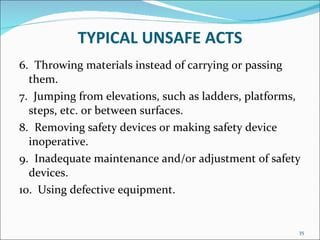 TYPICAL UNSAFE ACTS 6.   Throwing materials instead of carrying or passing them.  7.  Jumping from elevations, such as ladders, platforms, steps, etc. or between surfaces.  8.   Removing safety devices or making safety device inoperative.  9.   Inadequate maintenance and/or adjustment of safety devices.  10.  Using defective equipment. 