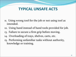 TYPICAL UNSAFE ACTS 11.  Using wrong tool for the job or not using tool as intended.  12.  Using hand instead of hand tools provided for job.  13.  Failure to secure a firm grip before moving.  14.  Overloading of trays, shelves, carts, etc. 15.  Performing unfamiliar tasks without authority, knowledge or training.  