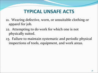 TYPICAL UNSAFE ACTS 21.  Wearing defective, worn, or unsuitable clothing or apparel for job. 22.  Attempting to do work for which one is not physically suited. 23.  Failure to maintain systematic and periodic physical inspections of tools, equipment, and work areas. 