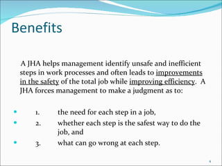 Benefits A JHA helps management identify unsafe and inefficient steps in work processes and often leads to  improvements in the safety  of the total job while  improving efficiency .  A JHA forces management to make a judgment as to: 1. the need for each step in a job, 2. whether each step is the safest way to do the  job, and 3. what can go wrong at each step. 