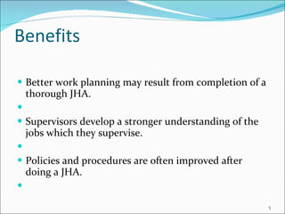 Benefits Better work planning may result from completion of a thorough JHA.    Supervisors develop a stronger understanding of the jobs which they supervise.   Policies and procedures are often improved after doing a JHA.   
