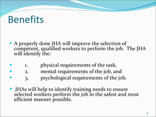 Benefits A properly done JHA will improve the selection of competent, qualified workers to perform the job.  The JHA will identify the: 1. physical requirements of the task, 2. mental requirements of the job, and 3. psychological requirements of the job.   JHAs will help to identify training needs to ensure selected workers perform the job in the safest and most efficient manner possible. 