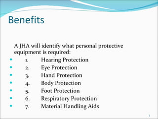 Benefits A JHA will identify what personal protective equipment is required: 1. Hearing Protection 2. Eye Protection 3. Hand Protection 4. Body Protection 5. Foot Protection 6. Respiratory Protection 7. Material Handling Aids 