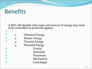 Benefits A JHA will identify what types and sources of energy may need to be controlled or protected against.   1. Chemical Energy 2. Kinetic Energy 3. Thermal Energy 4. Potential Energy Gravity Hydraulic Pneumatic Mechanical Centrifugal 