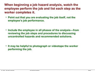 When beginning a job hazard analysis, watch the
employee perform the job and list each step as the
worker completes it.
• Point out that you are evaluating the job itself, not the
employee’s job performance.
• Include the employee in all phases of the analysis—from
reviewing the job steps and procedures to discussing
uncontrolled hazards and recommended solutions.
• It may be helpful to photograph or videotape the worker
performing the job.
 