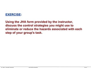 EXERCISE:
Using the JHA form provided by the instructor,
discuss the control strategies you might use to
eliminate or reduce the hazards associated with each
step of your group's task.
 
