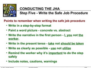 CONDUCTING THE JHA
Step Five - Write the Safe Job Procedure
Points to remember when writing the safe job procedure
• Write in a step-by-step format
• Paint a word picture - concrete vs. abstract
• Write the narrative in the first person - I, you not the
worker.
• Write in the present tense - take not should be taken
• Write as clearly as possible - use not utilize
• Remind the worker why it’s important to do the step
safely
• Include notes, cautions, warnings
 