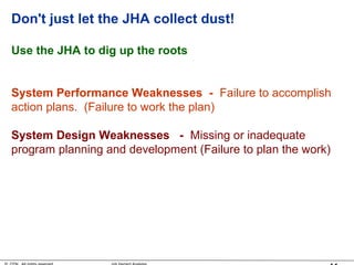 Don't just let the JHA collect dust!
Use the JHA to dig up the roots
System Performance Weaknesses - Failure to accomplish
action plans. (Failure to work the plan)
System Design Weaknesses - Missing or inadequate
program planning and development (Failure to plan the work)
 