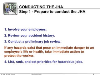 1. Involve your employees.
2. Review your accident history.
3. Conduct a preliminary job review.
If any hazards exist that pose an immediate danger to an
employee’s life or health, take immediate action to
protect the worker.
4. List, rank, and set priorities for hazardous jobs.
CONDUCTING THE JHA
Step 1 - Prepare to conduct the JHA
 