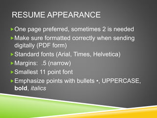RESUME APPEARANCE
One page preferred, sometimes 2 is needed
Make sure formatted correctly when sending
digitally (PDF form)
Standard fonts (Arial, Times, Helvetica)
Margins: .5 (narrow)
Smallest 11 point font
Emphasize points with bullets •, UPPERCASE,
bold, italics
 