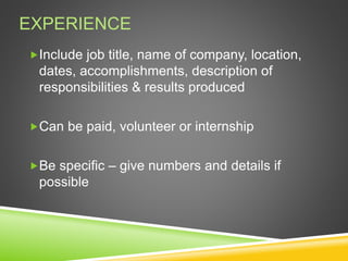 EXPERIENCE
Include job title, name of company, location,
dates, accomplishments, description of
responsibilities & results produced
Can be paid, volunteer or internship
Be specific – give numbers and details if
possible
 