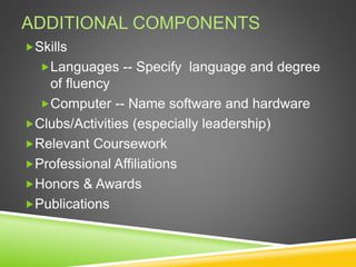 ADDITIONAL COMPONENTS
Skills
Languages -- Specify language and degree
of fluency
Computer -- Name software and hardware
Clubs/Activities (especially leadership)
Relevant Coursework
Professional Affiliations
Honors & Awards
Publications
 