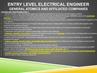 ENTRY LEVEL ELECTRICAL ENGINEER
GENERAL ATOMICS AND AFFILIATED COMPANIES
**DUTIES AND RESPONSIBILITIES:**
 + Perform System Level Lifecycle Management Engineering activities on Unmanned Aircraft Systems (UAS).
 + Focus on systems affected by Diminishing Manufacturing Sources and Material Shortages (DMSMS) issues and coordinate
activities to ensure a solution is in place before production or sustainment is impacted.
 + Constructs timelines for end-of-life (EOL) items and design change implementation, evaluates and coordinates bridge/last time
buys options.
 + Interface with Project Engineers and Program Management across multiple platforms on status updates with regards to the
resolution of obsolescence issues.
 + Hold discussions with Engineering on replacement parts and technical matters and Program Management on proposals,
contracts and scheduling requirements.
 + Preparation and support for customer deliverables (CDRLs) and meetings.
 + Organize, schedule, and conduct Lifecycle Management review board meetings to obtain and/or exchange data as necessary
ensure production requirements and schedules are met.
 + Interface with Procurement / Subcontracts on lifecycle status requests from suppliers to ensure availability and predict EOL
obsolescence issues.
 + Gathers, collects, records, tracks, and verifies data and information from multiple sources and maintains records and file
systems electronically on shared drives.
 + Experience/knowledge of DMSMS practices and aircraft systems desired.
 + Experience writing technical documents and computer literate with versatile knowledge of the computer applications and MRP
systems used in the industry (MS Word, Excel, Access, Project, SAP, Windchill, etc.).
 + The successful applicant will be a multi-tasking team player with a hands-on approach and able to work independently.
 + Excellent verbal, presentation and written communications.
 + Must be able to obtain a security clearance.
 