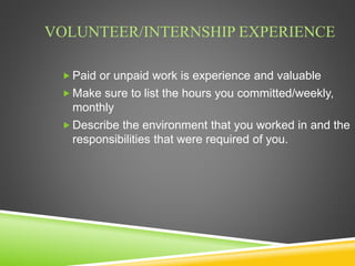 VOLUNTEER/INTERNSHIP EXPERIENCE
 Paid or unpaid work is experience and valuable
 Make sure to list the hours you committed/weekly,
monthly
 Describe the environment that you worked in and the
responsibilities that were required of you.
 